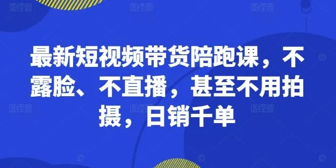 最新短视频带货陪跑课，不露脸、不直播，甚至不用拍摄，日销千单-网亿资源平台