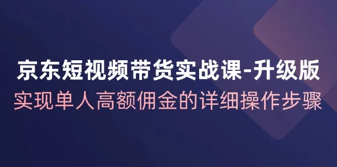 京东短视频带货实战课升级版，实现单人高额佣金的详细操作步骤-网亿资源平台