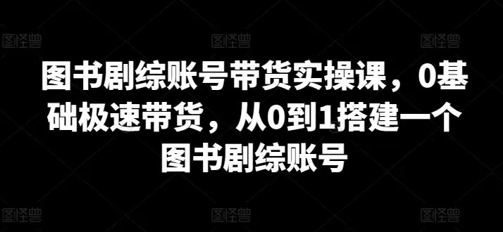 图书剧综账号带货实操课，0基础极速带货，从0到1搭建一个图书剧综账号-网亿资源平台