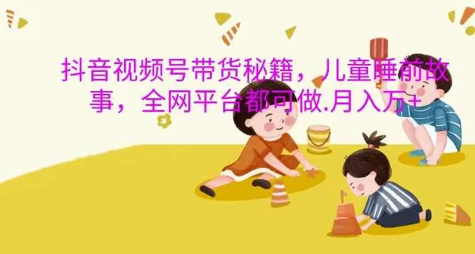 抖音视频号带货秘籍，儿童睡前故事，全网平台都可做，月入过W【揭秘】-网亿资源平台
