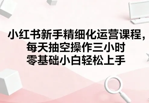 小红书新手精细化运营课程，每天抽空操作三小时，零基础小白轻松上手-网亿资源平台