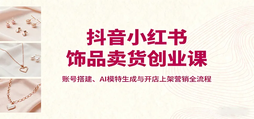抖音小红书饰品卖货创业课，账号搭建、AI模特生成与开店上架营销全流程-网亿资源平台