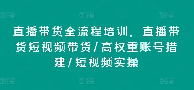直播带货全流程培训，直播带货短视频带货/高权重账号措建/短视频实操-网亿资源平台