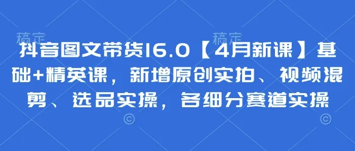 抖音图文带货16.0【4月新课】基础+精英课,新增原创实拍、视频混剪、选品实操,各细分赛道实操-网亿资源平台