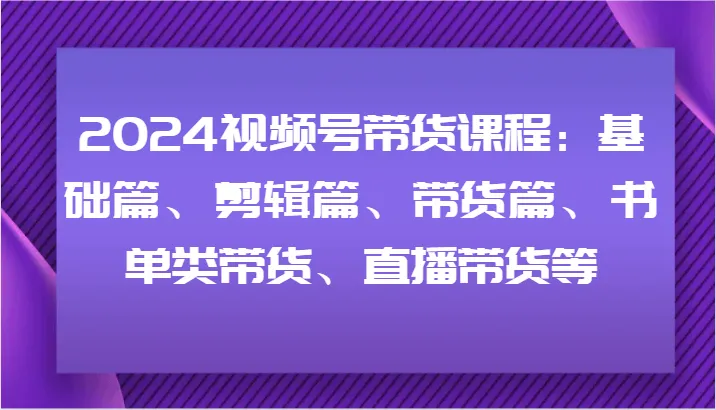 2024视频号带货课程：基础篇、剪辑篇、带货篇、书单类带货、直播带货等-网亿资源平台