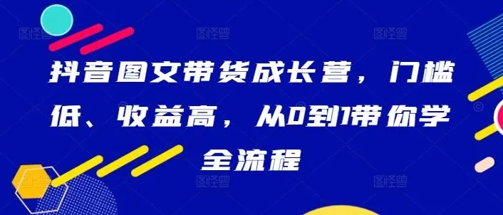 抖音图文带货成长营，门槛低、收益高，从0到1带你学全流程-网亿资源平台