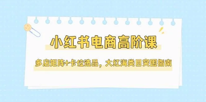 小红书电商高阶课，多店矩阵+卡位选品，大红海类目突围指南(更新5月)-网亿资源平台