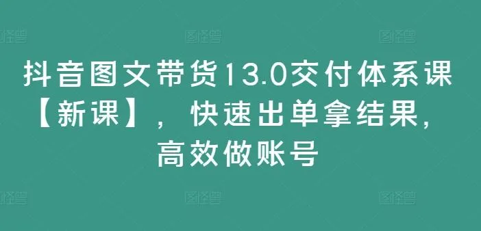 抖音图文带货13.0交付体系课【新课】，快速出单拿结果，高效做账号-网亿资源平台